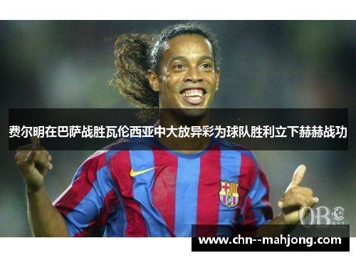 费尔明在巴萨战胜瓦伦西亚中大放异彩为球队胜利立下赫赫战功 费尔明在巴萨战胜瓦伦西亚中大放异彩为球队胜利立下赫赫战功