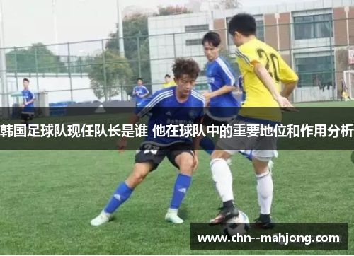 韩国足球队现任队长是谁 他在球队中的重要地位和作用分析 韩国足球队现任队长是谁 他在球队中的重要地位和作用分析