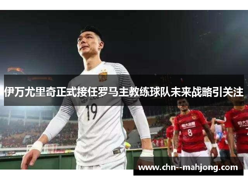 伊万尤里奇正式接任罗马主教练球队未来战略引关注