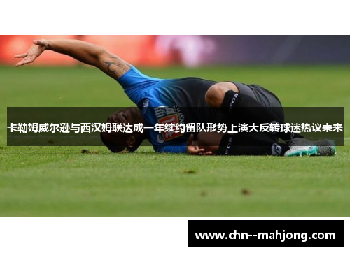 卡勒姆威尔逊与西汉姆联达成一年续约留队形势上演大反转球迷热议未来