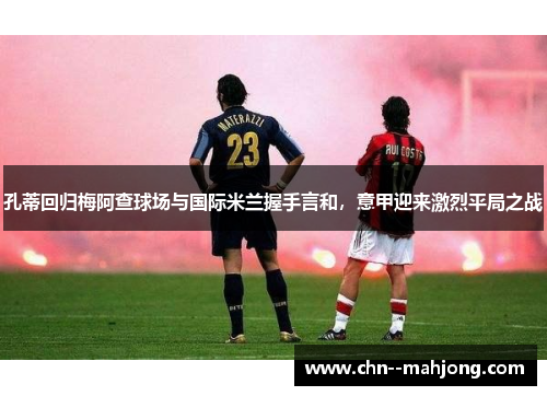 孔蒂回归梅阿查球场与国际米兰握手言和，意甲迎来激烈平局之战