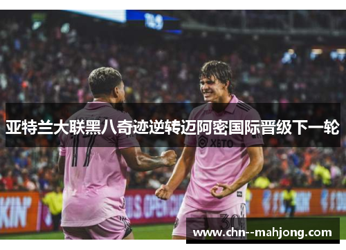 亚特兰大联黑八奇迹逆转迈阿密国际晋级下一轮 亚特兰大联黑八奇迹逆转迈阿密国际晋级下一轮
